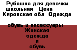 Рубашка для девочки школьная › Цена ­ 200 - Кировская обл. Одежда, обувь и аксессуары » Женская одежда и обувь   . Кировская обл.